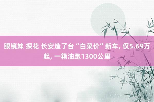 眼镜妹 探花 长安造了台“白菜价”新车， 仅5.69万起， 一箱油跑1300公里