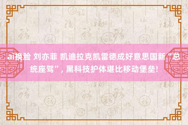 ai换脸 刘亦菲 凯迪拉克凯雷德成好意思国新“总统座驾”， 黑科技护体堪比移动堡垒!