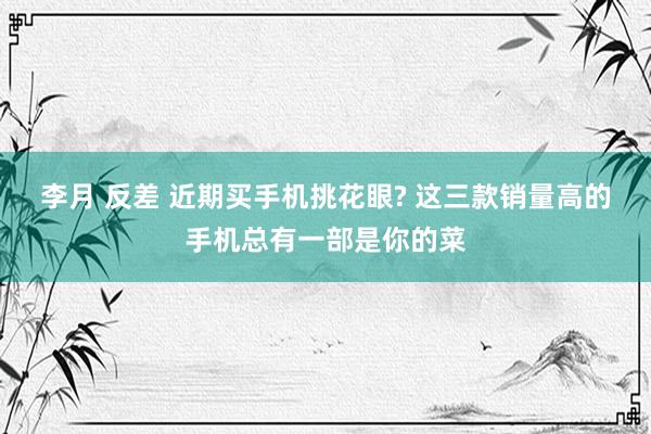 李月 反差 近期买手机挑花眼? 这三款销量高的手机总有一部是你的菜