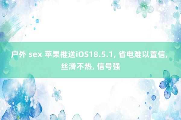 户外 sex 苹果推送iOS18.5.1， 省电难以置信， 丝滑不热， 信号强