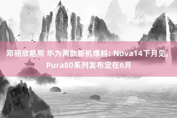 邓丽欣艳照 华为两款新机爆料: Nova14下月见， Pura80系列发布定在6月