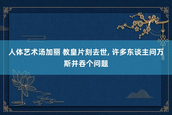 人体艺术汤加丽 教皇片刻去世， 许多东谈主问万斯并吞个问题