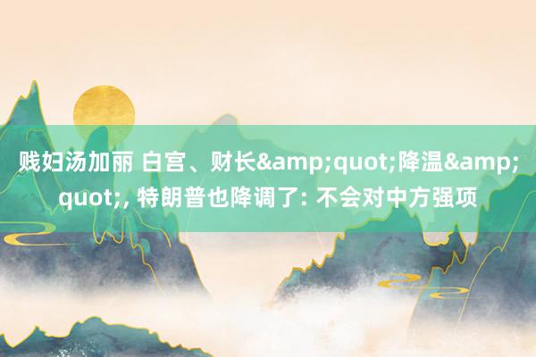 贱妇汤加丽 白宫、财长&quot;降温&quot;， 特朗普也降调了: 不会对中方强项