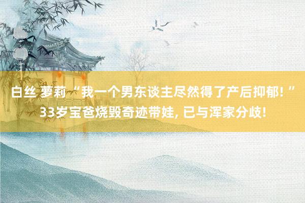 白丝 萝莉 “我一个男东谈主尽然得了产后抑郁! ”33岁宝爸烧毁奇迹带娃， 已与浑家分歧!