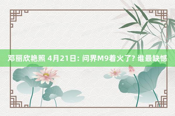 邓丽欣艳照 4月21日: 问界M9着火了? 谁最缺憾