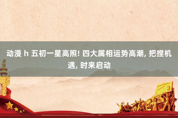 动漫 h 五初一星高照! 四大属相运势高潮， 把捏机遇， 时来启动