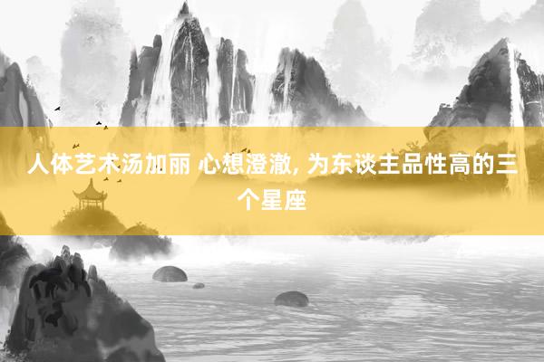 人体艺术汤加丽 心想澄澈， 为东谈主品性高的三个星座