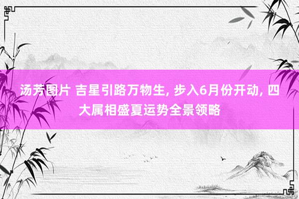 汤芳图片 吉星引路万物生， 步入6月份开动， 四大属相盛夏运势全景领略