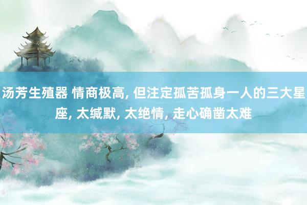 汤芳生殖器 情商极高， 但注定孤苦孤身一人的三大星座， 太缄默， 太绝情， 走心确凿太难