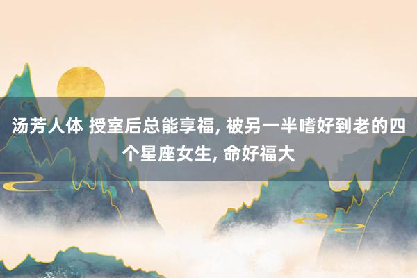 汤芳人体 授室后总能享福， 被另一半嗜好到老的四个星座女生， 命好福大