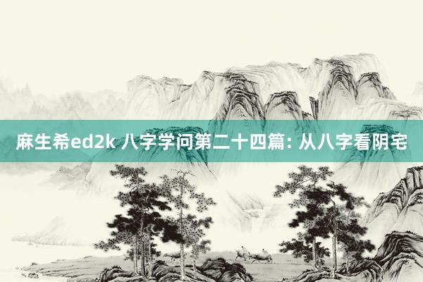 麻生希ed2k 八字学问第二十四篇: 从八字看阴宅