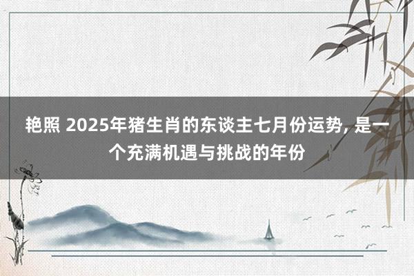 艳照 2025年猪生肖的东谈主七月份运势， 是一个充满机遇与挑战的年份