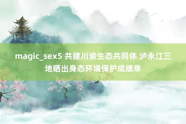 magic_sex5 共建川渝生态共同体 泸永江三地晒出身态环境保护成绩单