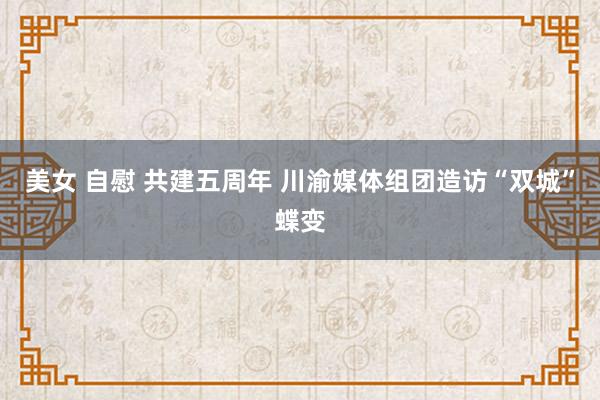 美女 自慰 共建五周年 川渝媒体组团造访“双城”蝶变
