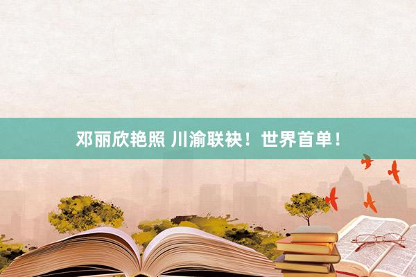 邓丽欣艳照 川渝联袂！世界首单！