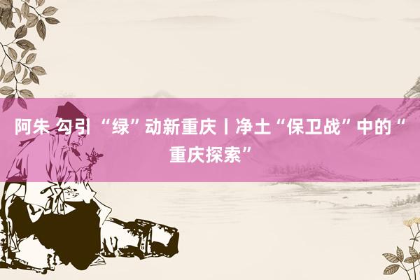 阿朱 勾引 “绿”动新重庆丨净土“保卫战”中的“重庆探索”