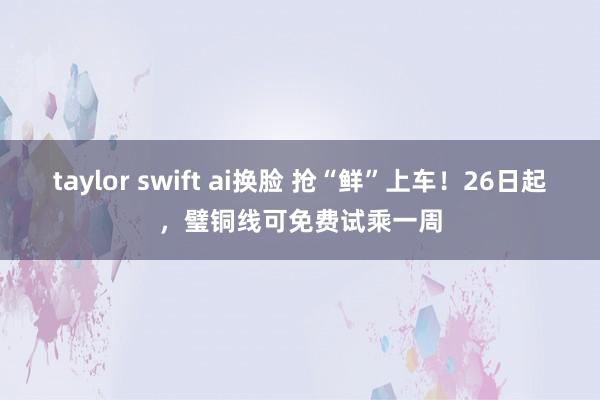 taylor swift ai换脸 抢“鲜”上车！26日起，璧铜线可免费试乘一周