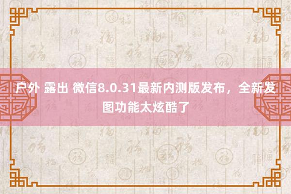 户外 露出 微信8.0.31最新内测版发布，全新发图功能太炫酷了