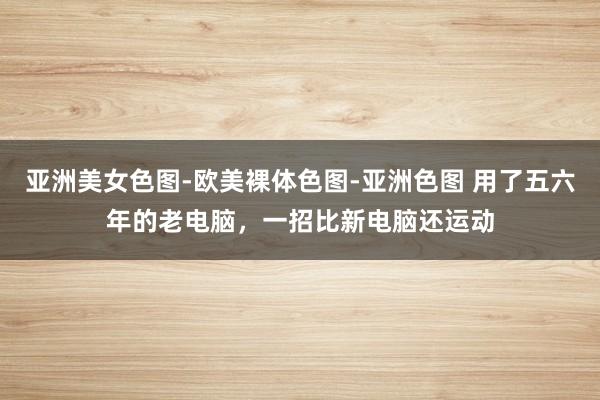 亚洲美女色图-欧美裸体色图-亚洲色图 用了五六年的老电脑，一招比新电脑还运动