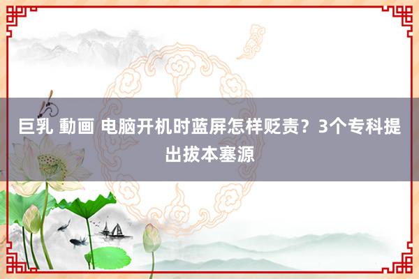 巨乳 動画 电脑开机时蓝屏怎样贬责？3个专科提出拔本塞源