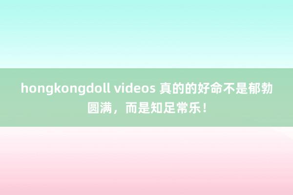 hongkongdoll videos 真的的好命不是郁勃圆满，而是知足常乐！