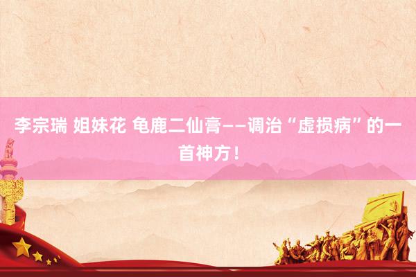 李宗瑞 姐妹花 龟鹿二仙膏——调治“虚损病”的一首神方!