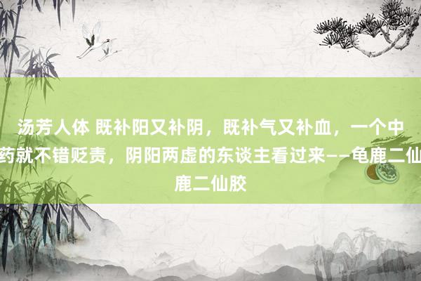 汤芳人体 既补阳又补阴,既补气又补血,一个中成药就不错贬责,阴阳两虚的东谈主看过来——龟鹿二仙胶