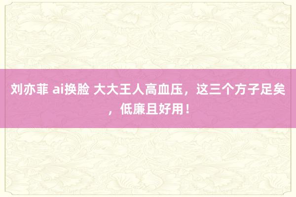 刘亦菲 ai换脸 大大王人高血压，这三个方子足矣，低廉且好用！