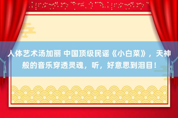 人体艺术汤加丽 中国顶级民谣《小白菜》，天神般的音乐穿透灵魂，听，好意思到泪目！