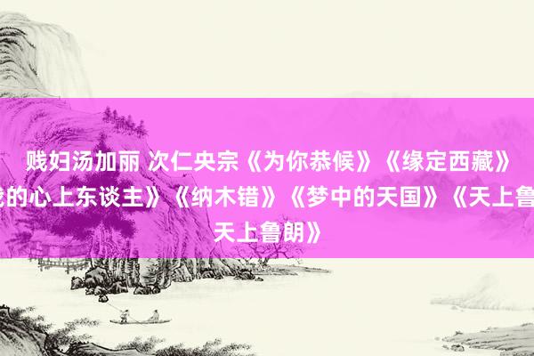贱妇汤加丽 次仁央宗《为你恭候》《缘定西藏》《我的心上东谈主》《纳木错》《梦中的天国》《天上鲁朗》