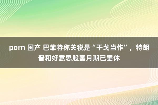 porn 国产 巴菲特称关税是“干戈当作”，特朗普和好意思股蜜月期已罢休
