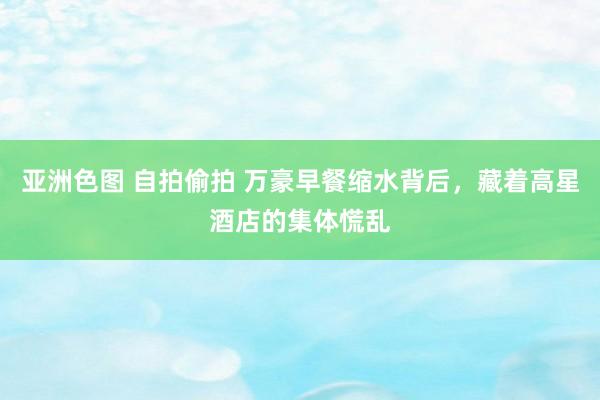 亚洲色图 自拍偷拍 万豪早餐缩水背后，藏着高星酒店的集体慌乱