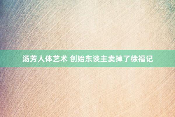 汤芳人体艺术 创始东谈主卖掉了徐福记