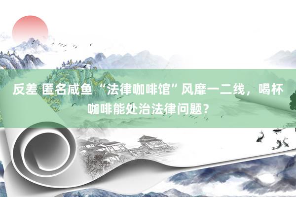 反差 匿名咸鱼 “法律咖啡馆”风靡一二线，喝杯咖啡能处治法律问题？