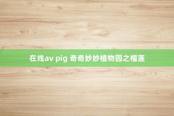 在线av pig 奇奇妙妙植物园之榴莲