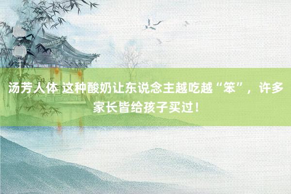 汤芳人体 这种酸奶让东说念主越吃越“笨”，许多家长皆给孩子买过！
