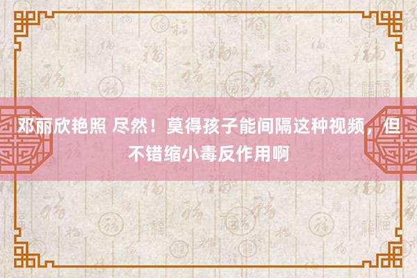 邓丽欣艳照 尽然！莫得孩子能间隔这种视频，但不错缩小毒反作用啊