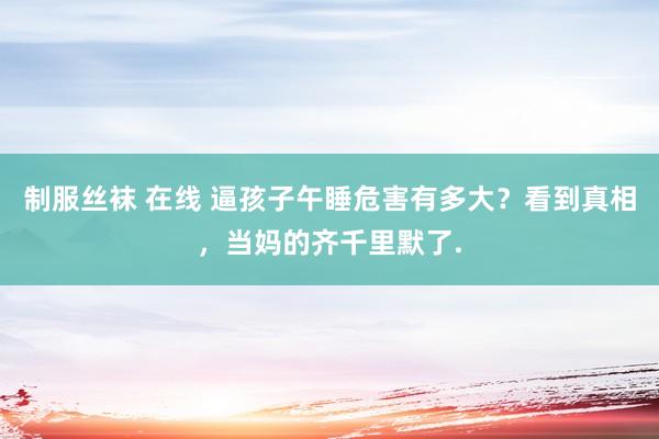 制服丝袜 在线 逼孩子午睡危害有多大？看到真相，当妈的齐千里默了.
